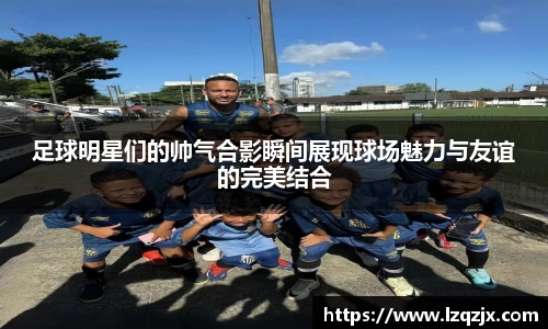 足球明星们的帅气合影瞬间展现球场魅力与友谊的完美结合